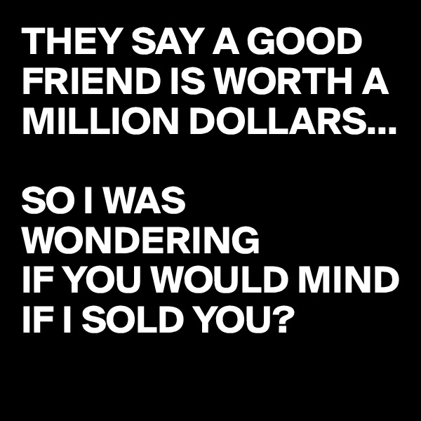 THEY SAY A GOOD FRIEND IS WORTH A MILLION DOLLARS...

SO I WAS WONDERING
IF YOU WOULD MIND IF I SOLD YOU?
