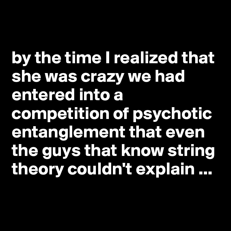 

by the time I realized that she was crazy we had entered into a competition of psychotic entanglement that even the guys that know string theory couldn't explain ...

