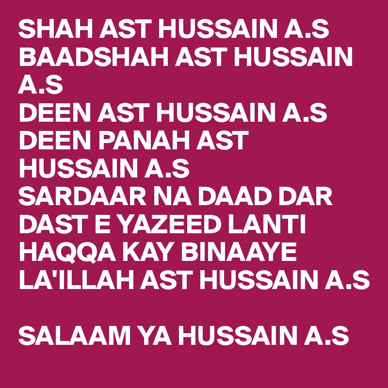 SHAH AST HUSSAIN A.S 
BAADSHAH AST HUSSAIN A.S
DEEN AST HUSSAIN A.S 
DEEN PANAH AST HUSSAIN A.S
SARDAAR NA DAAD DAR DAST E YAZEED LANTI
HAQQA KAY BINAAYE 
LA'ILLAH AST HUSSAIN A.S 

SALAAM YA HUSSAIN A.S