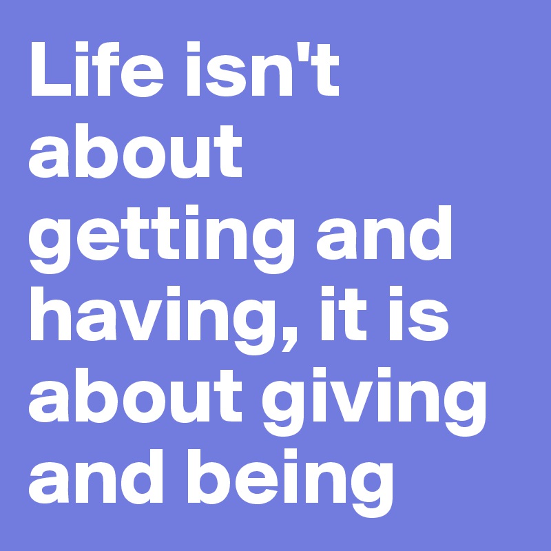 Life isn't about getting and having, it is about giving and being