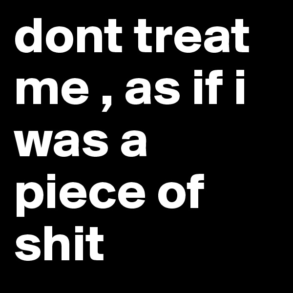 dont treat me , as if i was a piece of shit 