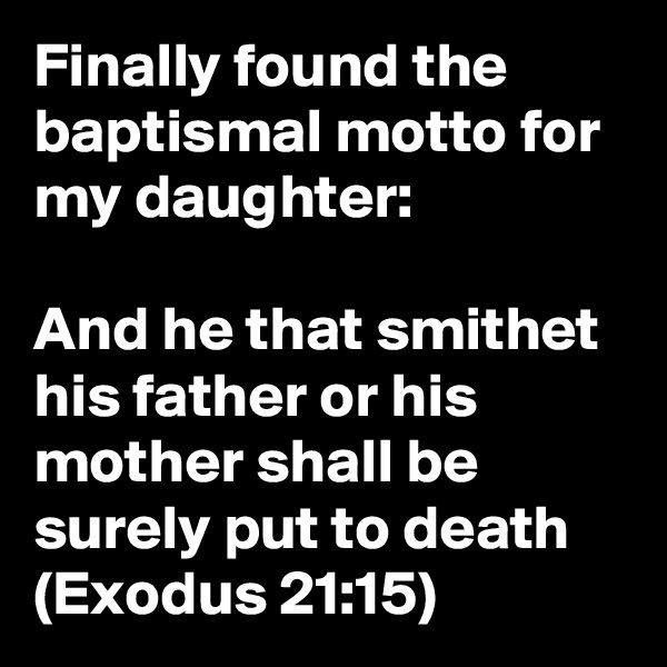 Finally found the baptismal motto for my daughter:

And he that smithet his father or his mother shall be surely put to death (Exodus 21:15)