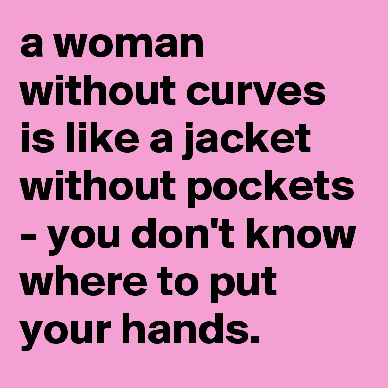 a woman without curves is like a jacket without pockets - you don't know where to put your hands.