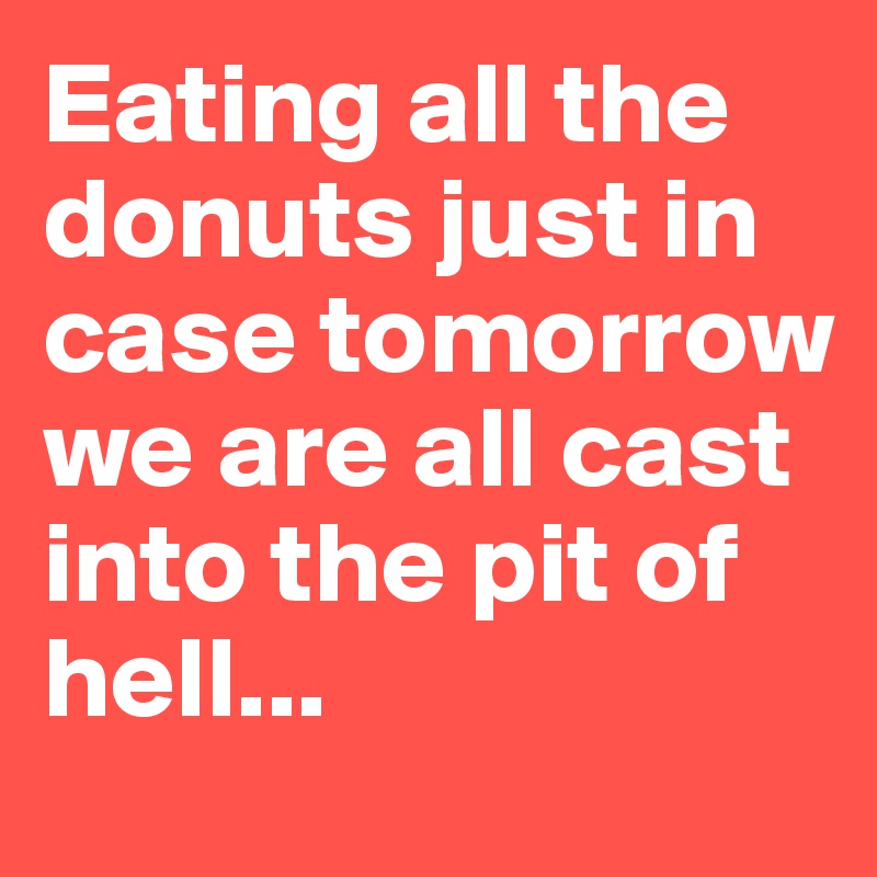 Eating all the donuts just in case tomorrow  we are all cast into the pit of hell...