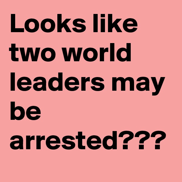Looks like two world leaders may be arrested???