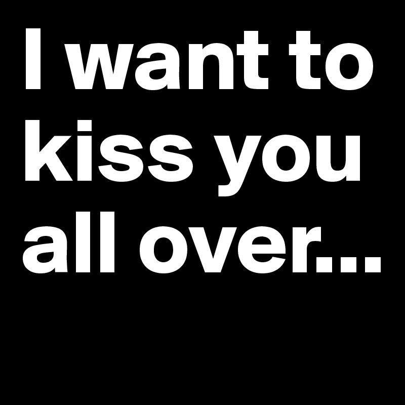 I want to kiss you all over...