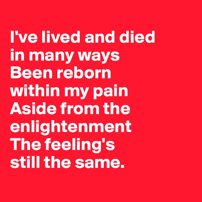 
I've lived and died 
in many ways
Been reborn 
within my pain
Aside from the enlightenment 
The feeling's 
still the same.
