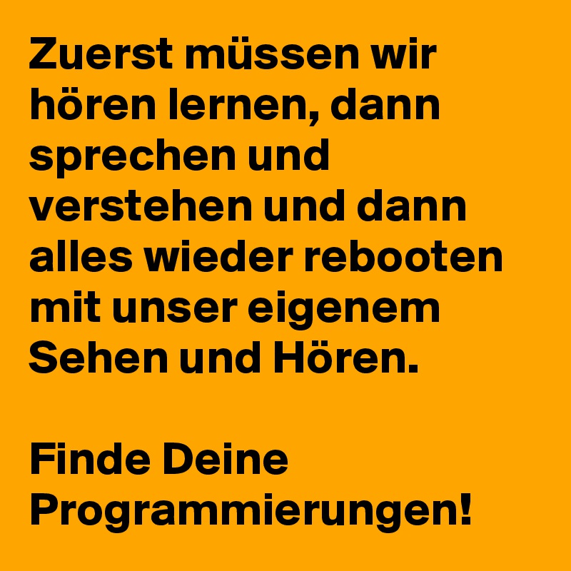 Zuerst müssen wir hören lernen, dann sprechen und verstehen und dann alles wieder rebooten mit unser eigenem Sehen und Hören. 

Finde Deine Programmierungen!  