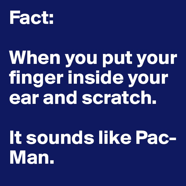 Fact:

When you put your finger inside your ear and scratch.

It sounds like Pac-Man.