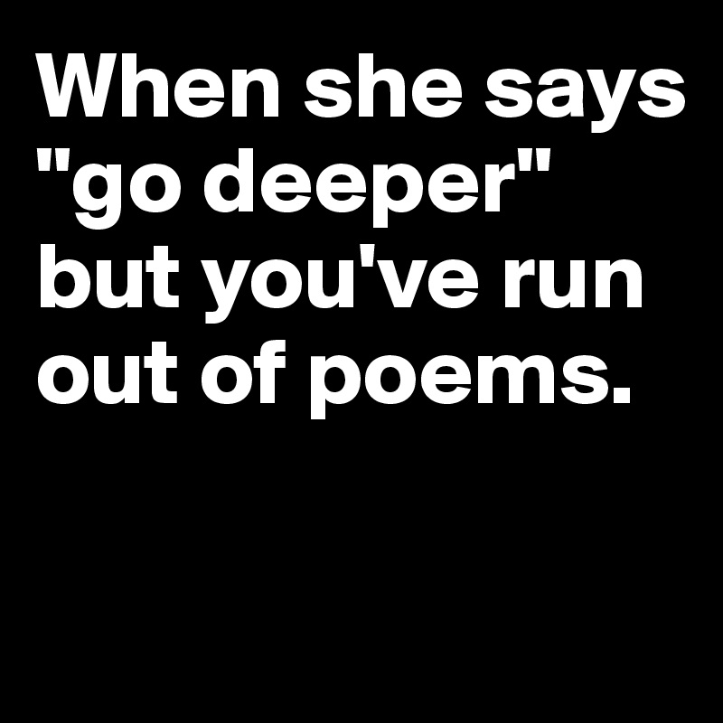 When she says "go deeper" but you've run out of poems. 

