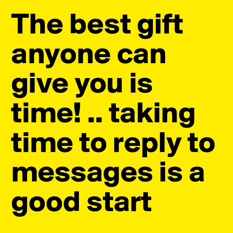 The best gift anyone can give you is time! .. taking time to reply to messages is a good start