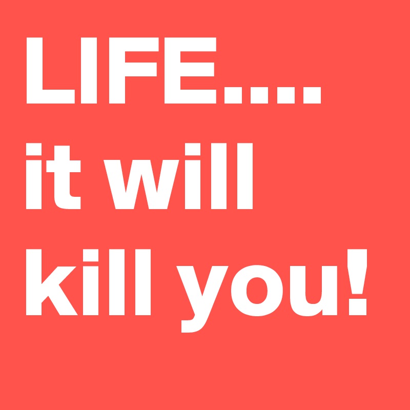 LIFE....
it will kill you!
