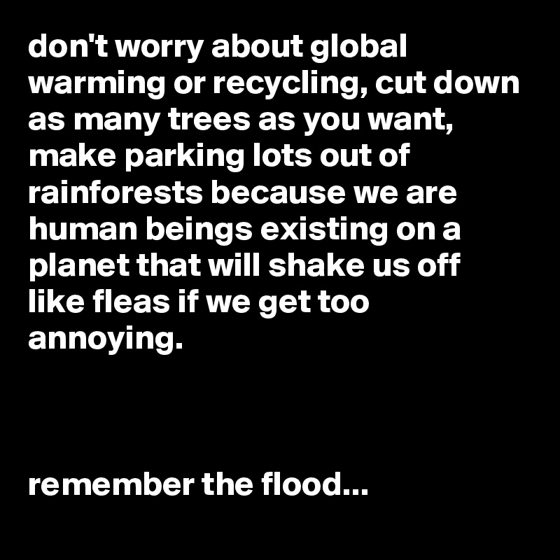 don't worry about global warming or recycling, cut down as many trees as you want,
make parking lots out of rainforests because we are human beings existing on a planet that will shake us off like fleas if we get too annoying.



remember the flood...