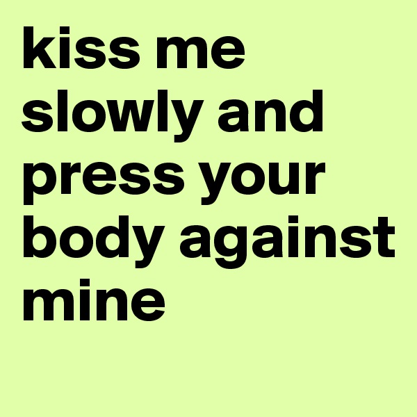 kiss me slowly and press your body against mine