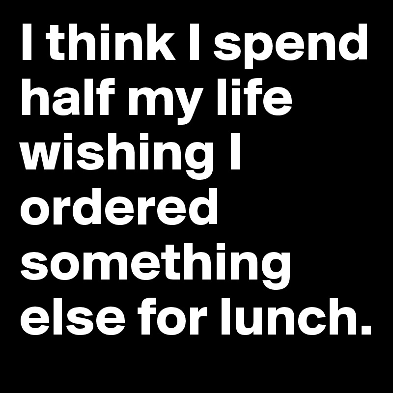 I think I spend half my life wishing I ordered something else for lunch.