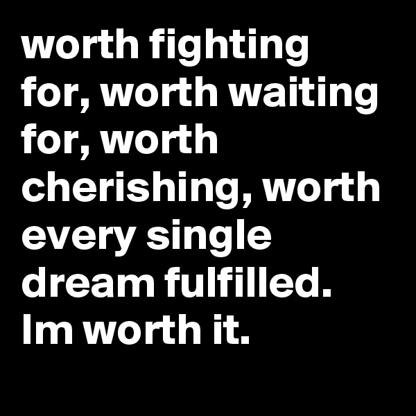 worth fighting for, worth waiting for, worth cherishing, worth every single dream fulfilled. Im worth it. 
