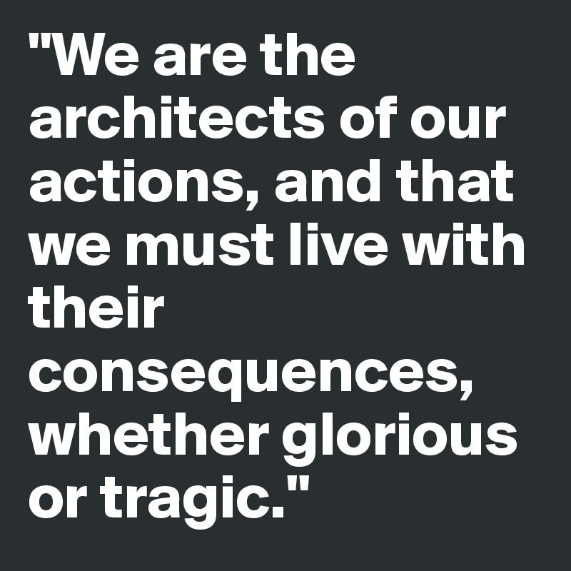 "We are the architects of our actions, and that we must live with their consequences, whether glorious or tragic."