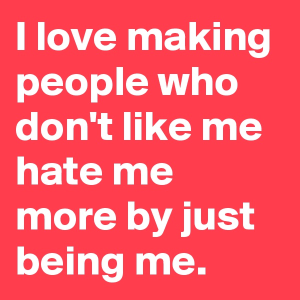 I love making people who don't like me hate me more by just being me.