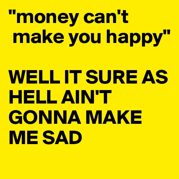 "money can't  
 make you happy"

WELL IT SURE AS HELL AIN'T GONNA MAKE ME SAD