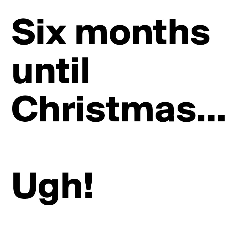 Six months until Christmas...

Ugh!