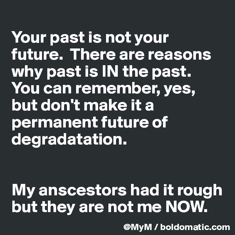 
Your past is not your future.  There are reasons why past is IN the past.  You can remember, yes, but don't make it a permanent future of degradatation. 


My anscestors had it rough but they are not me NOW. 