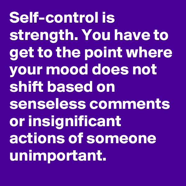 Self-control is strength. You have to get to the point where your mood does not shift based on senseless comments or insignificant actions of someone unimportant. 