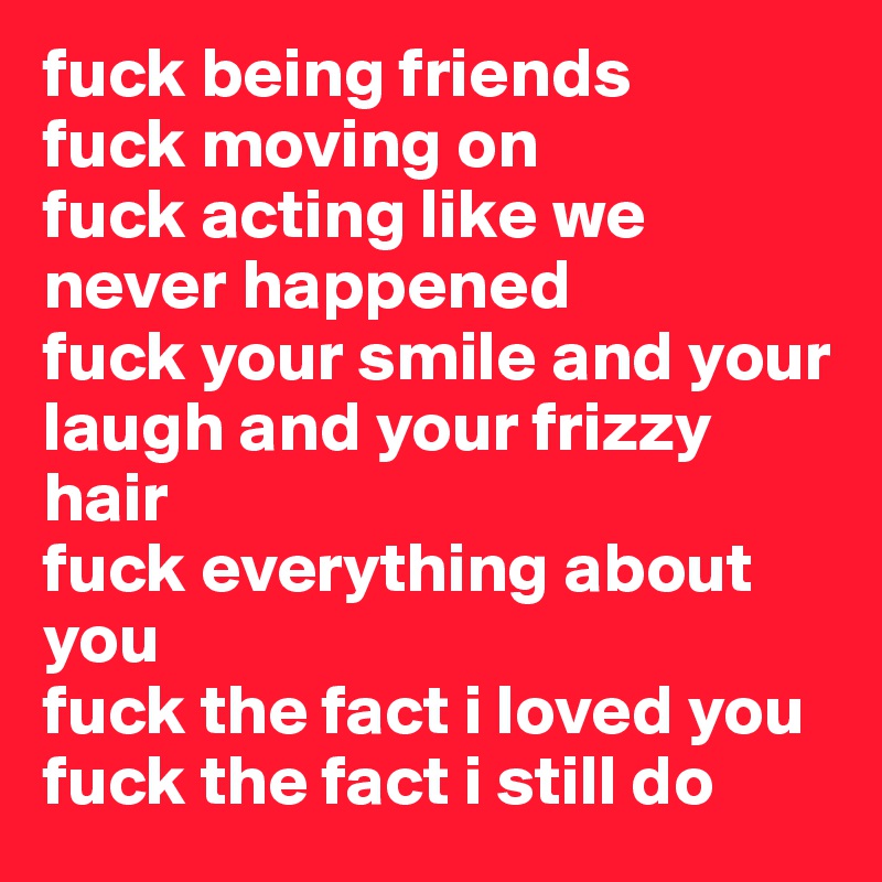 fuck being friends
fuck moving on
fuck acting like we never happened
fuck your smile and your laugh and your frizzy hair 
fuck everything about you 
fuck the fact i loved you 
fuck the fact i still do 