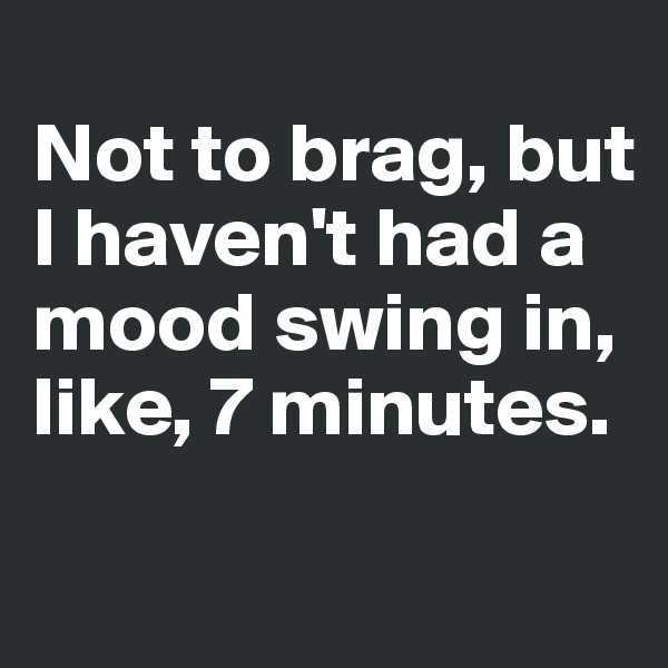 
Not to brag, but I haven't had a mood swing in, like, 7 minutes.
