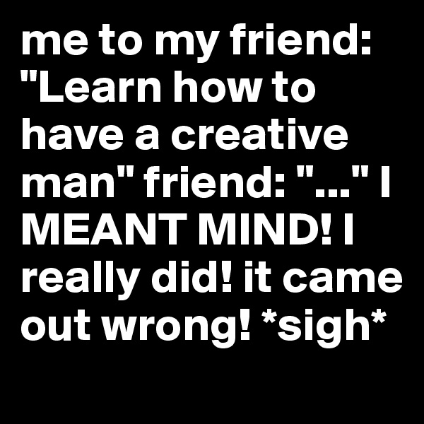 me to my friend: "Learn how to have a creative man" friend: "..." I MEANT MIND! I really did! it came out wrong! *sigh*