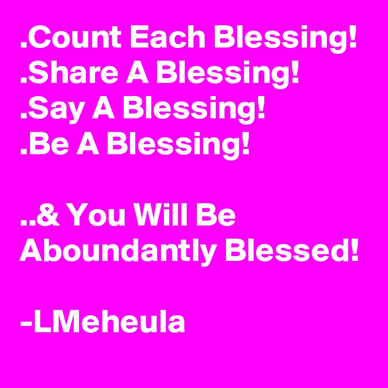 .Count Each Blessing!
.Share A Blessing!
.Say A Blessing!
.Be A Blessing!

..& You Will Be Aboundantly Blessed!

-LMeheula