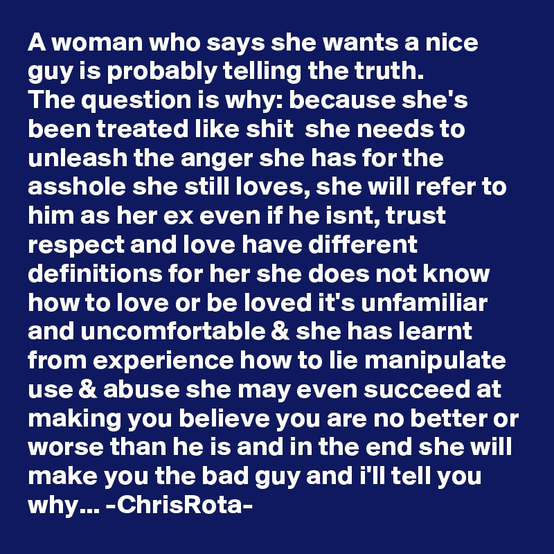A woman who says she wants a nice guy is probably telling the truth. 
The question is why: because she's been treated like shit  she needs to unleash the anger she has for the asshole she still loves, she will refer to him as her ex even if he isnt, trust respect and love have different definitions for her she does not know how to love or be loved it's unfamiliar and uncomfortable & she has learnt from experience how to lie manipulate use & abuse she may even succeed at making you believe you are no better or worse than he is and in the end she will make you the bad guy and i'll tell you why... -ChrisRota-  