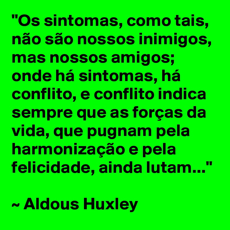 "Os sintomas, como tais, não são nossos inimigos, mas nossos amigos; onde há sintomas, há conflito, e conflito indica sempre que as forças da vida, que pugnam pela harmonização e pela felicidade, ainda lutam..."

~ Aldous Huxley