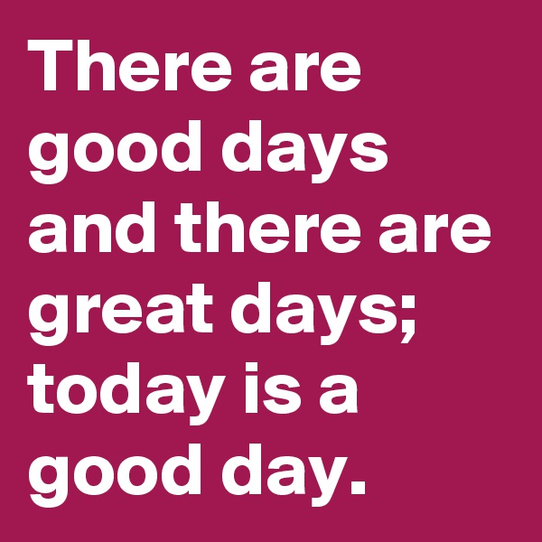 There are good days and there are great days; today is a good day.