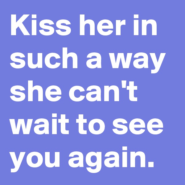 Kiss her in such a way she can't wait to see you again.