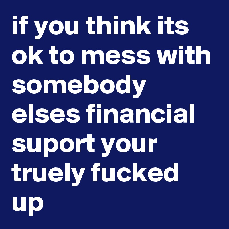 if you think its ok to mess with somebody elses financial suport your truely fucked up 