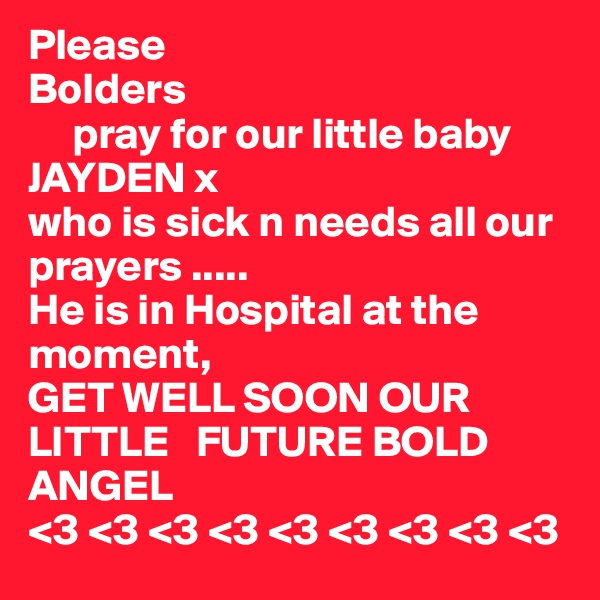 Please 
Bolders
     pray for our little baby      JAYDEN x
who is sick n needs all our   prayers .....
He is in Hospital at the moment,
GET WELL SOON OUR LITTLE   FUTURE BOLD ANGEL
<3 <3 <3 <3 <3 <3 <3 <3 <3