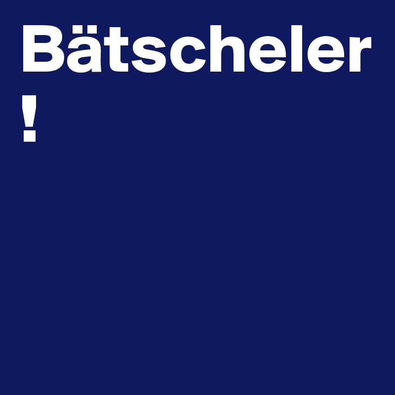 Bätscheler!


