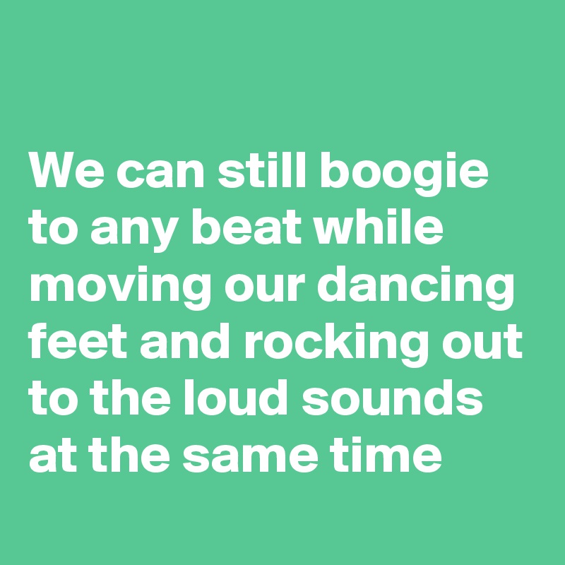

We can still boogie to any beat while moving our dancing feet and rocking out to the loud sounds at the same time