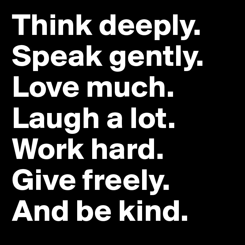 Think deeply.
Speak gently.
Love much.
Laugh a lot.
Work hard.
Give freely.
And be kind.