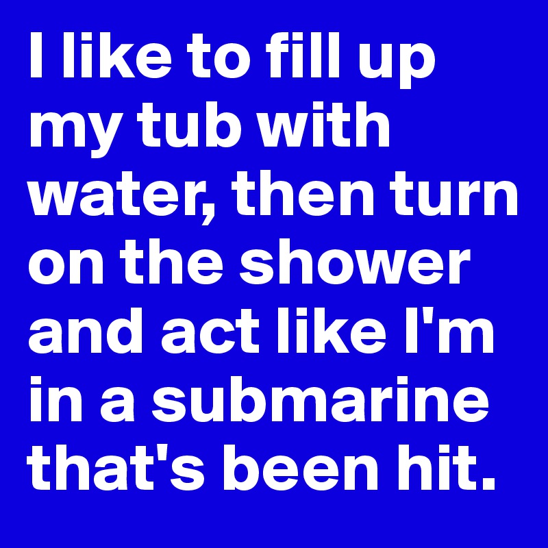 I like to fill up my tub with water, then turn on the shower and act like I'm in a submarine that's been hit. 