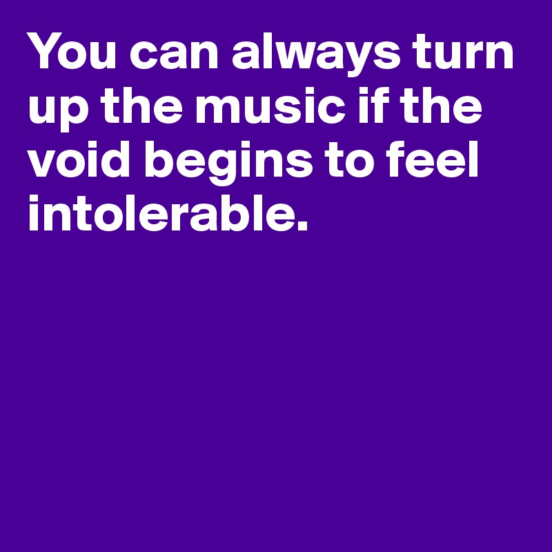 You can always turn up the music if the void begins to feel intolerable.




