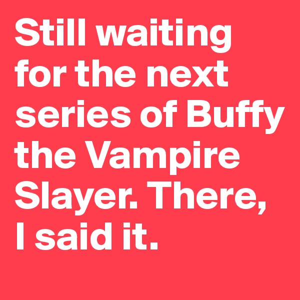 Still waiting for the next series of Buffy the Vampire Slayer. There, I said it.
