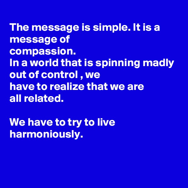 
The message is simple. It is a message of
compassion.
In a world that is spinning madly out of control , we
have to realize that we are
all related.

We have to try to live
harmoniously. 


