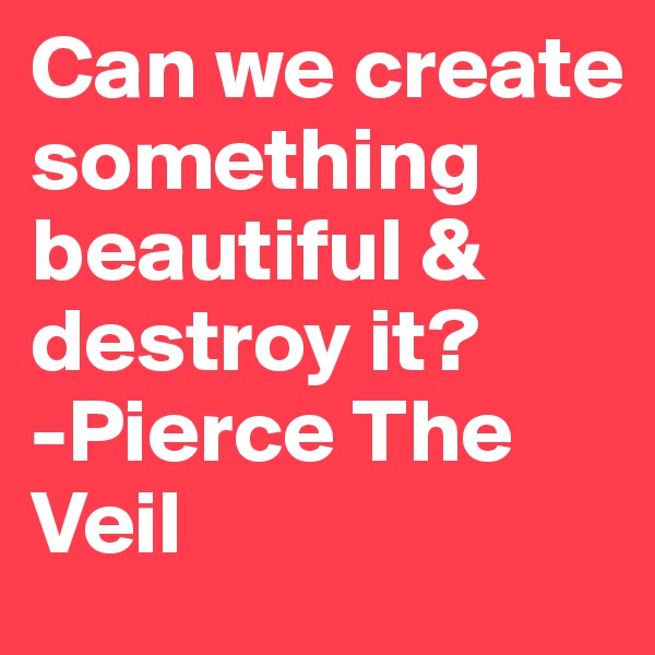 Can we create something beautiful & destroy it? 
-Pierce The Veil 