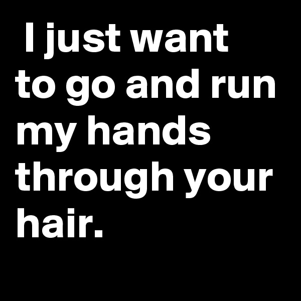  I just want to go and run my hands through your hair.
