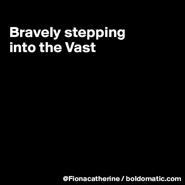 
Bravely stepping
into the Vast







