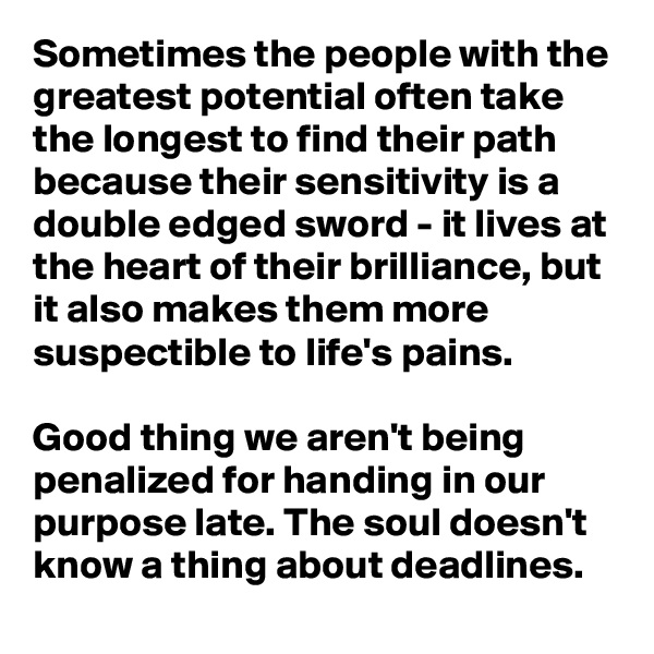 Sometimes the people with the greatest potential often take the longest to find their path because their sensitivity is a double edged sword - it lives at the heart of their brilliance, but it also makes them more suspectible to life's pains. 

Good thing we aren't being penalized for handing in our purpose late. The soul doesn't know a thing about deadlines. 