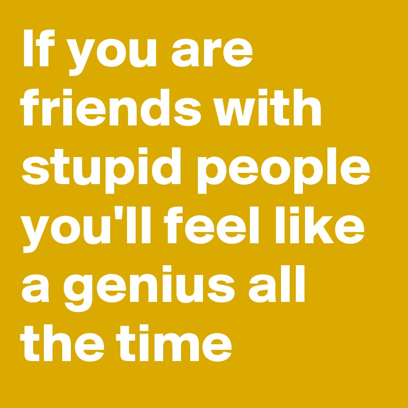 If you are friends with stupid people you'll feel like a genius all the time