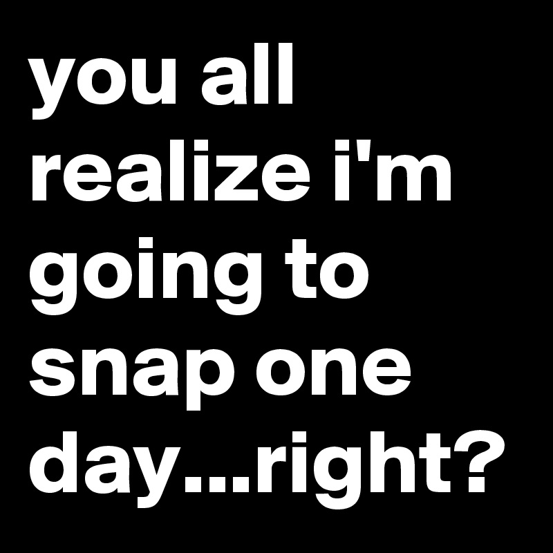 you all realize i'm going to snap one day...right?