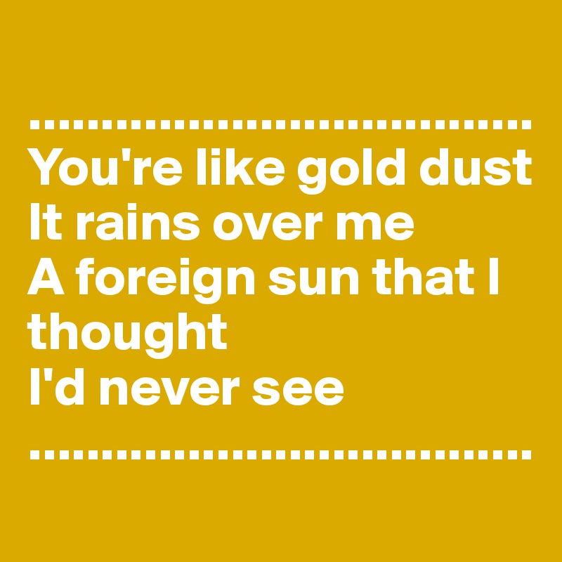 
...................................
You're like gold dust
It rains over me
A foreign sun that I thought
I'd never see
...................................